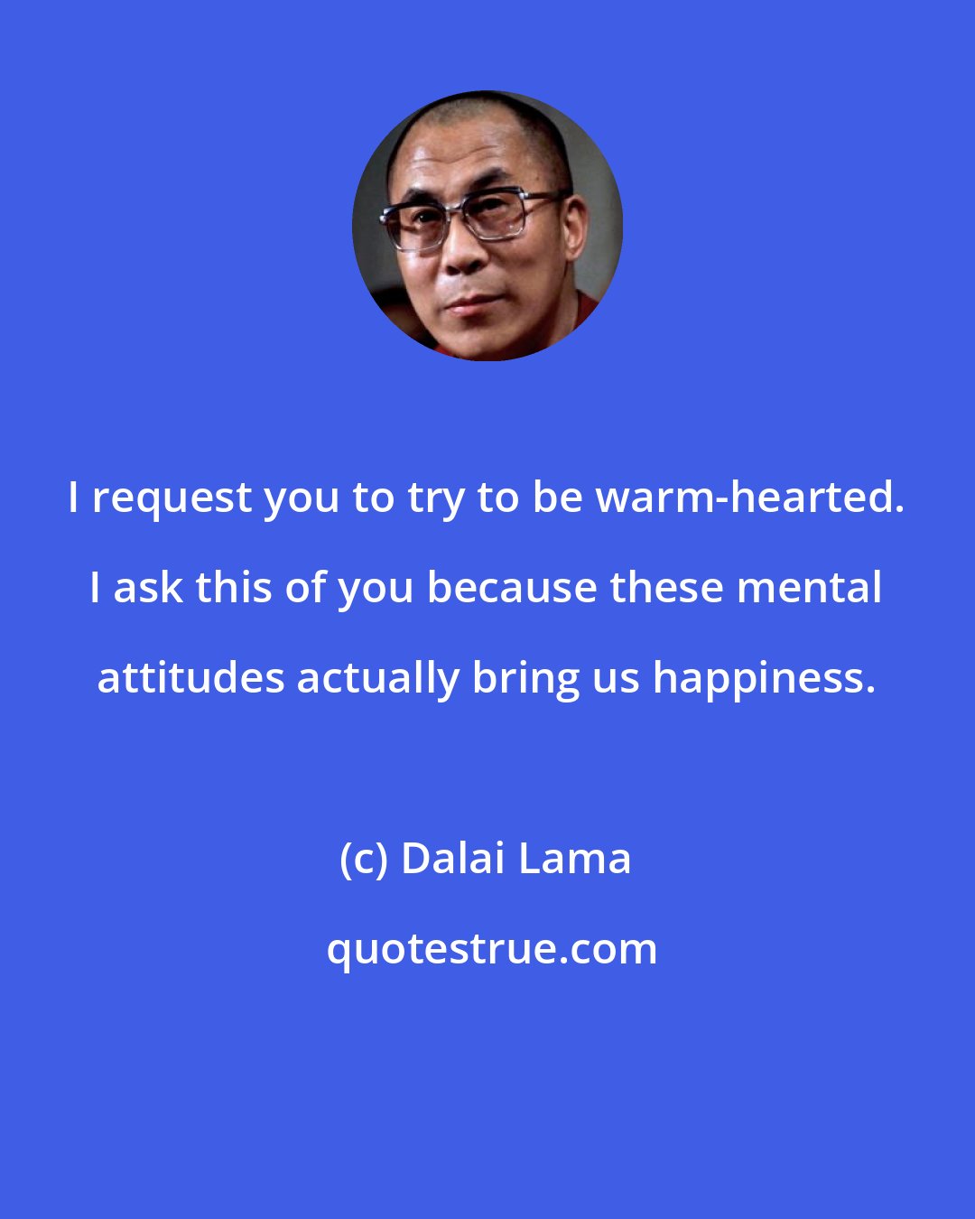 Dalai Lama: I request you to try to be warm-hearted. I ask this of you because these mental attitudes actually bring us happiness.