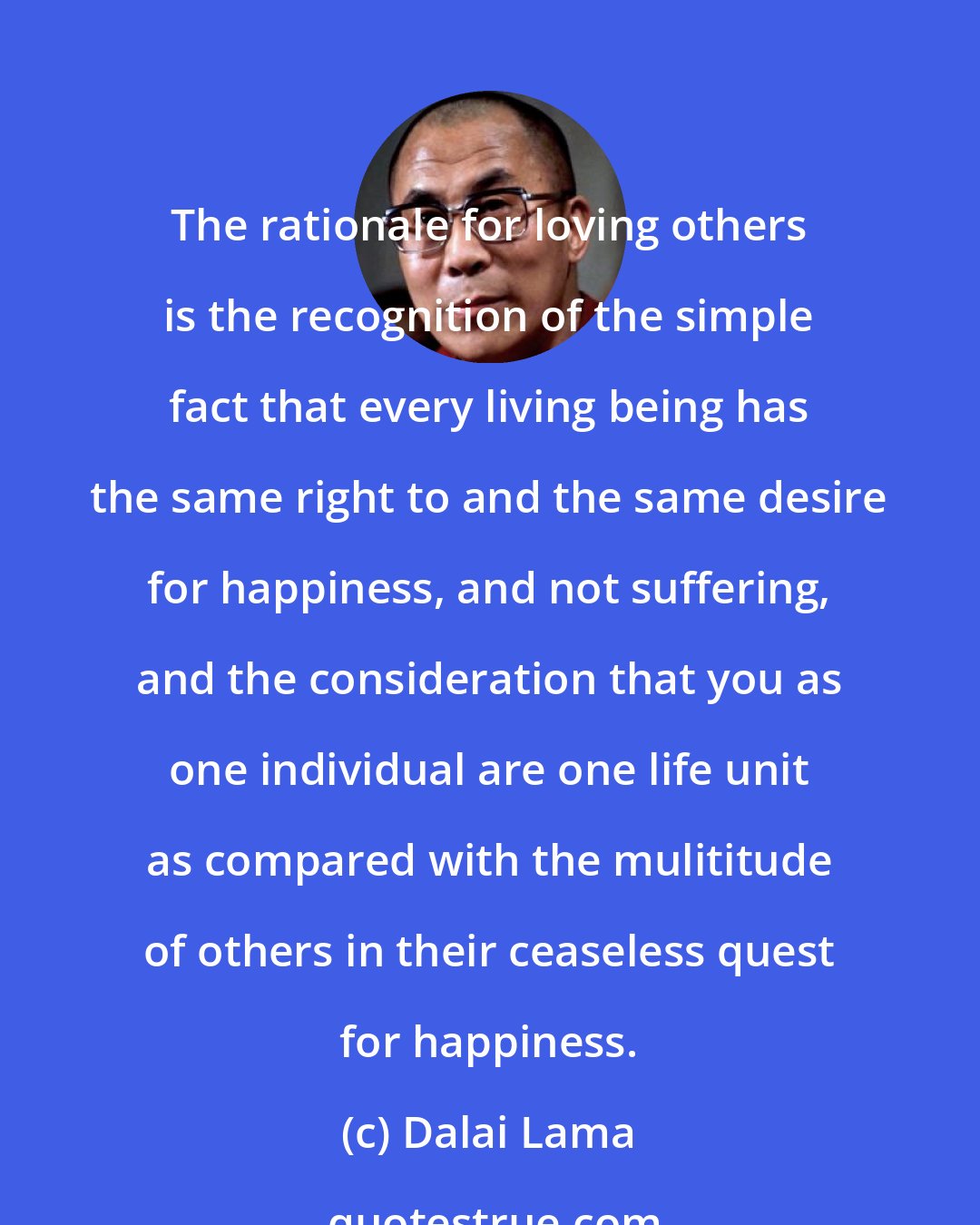 Dalai Lama: The rationale for loving others is the recognition of the simple fact that every living being has the same right to and the same desire for happiness, and not suffering, and the consideration that you as one individual are one life unit as compared with the mulititude of others in their ceaseless quest for happiness.