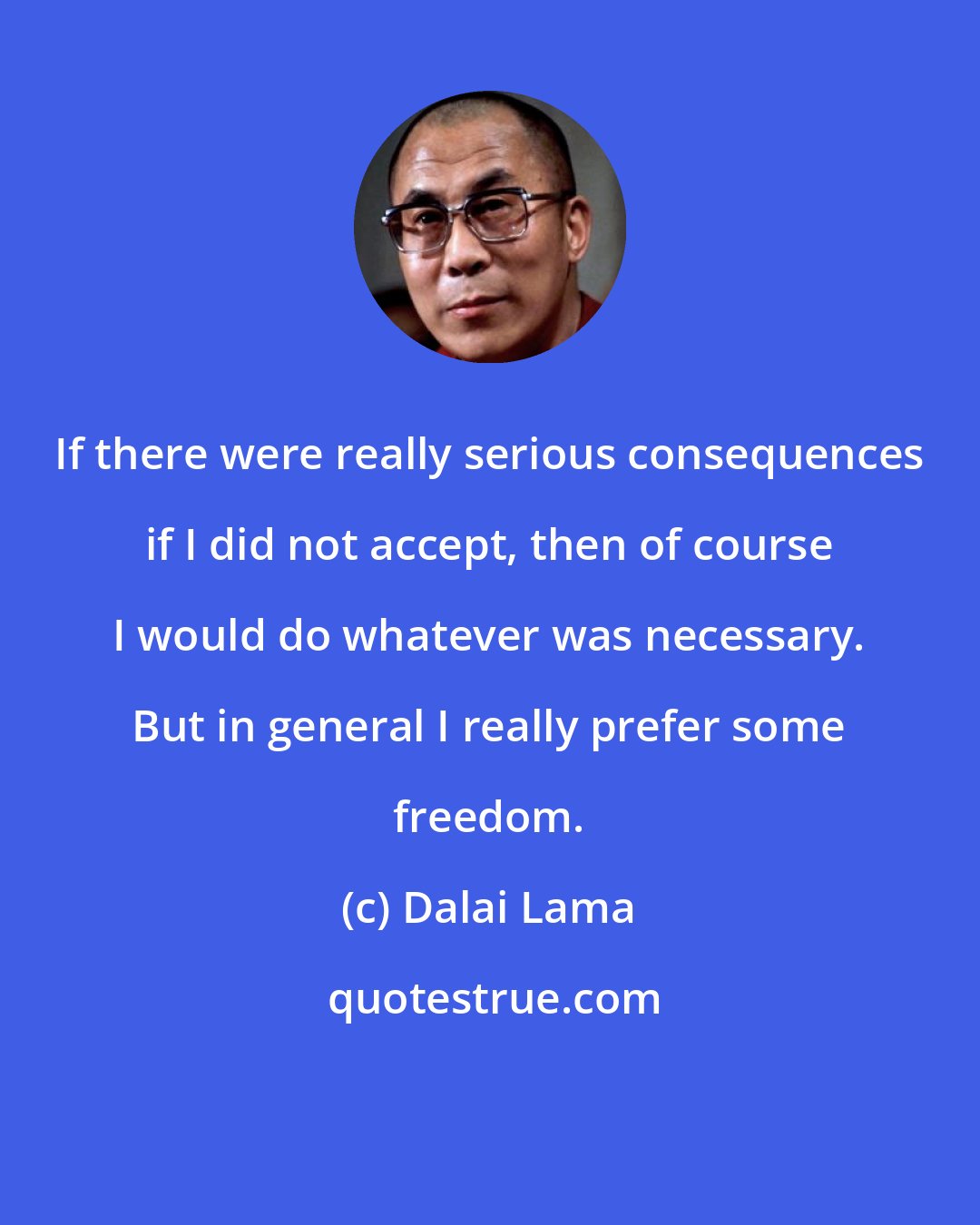 Dalai Lama: If there were really serious consequences if I did not accept, then of course I would do whatever was necessary. But in general I really prefer some freedom.