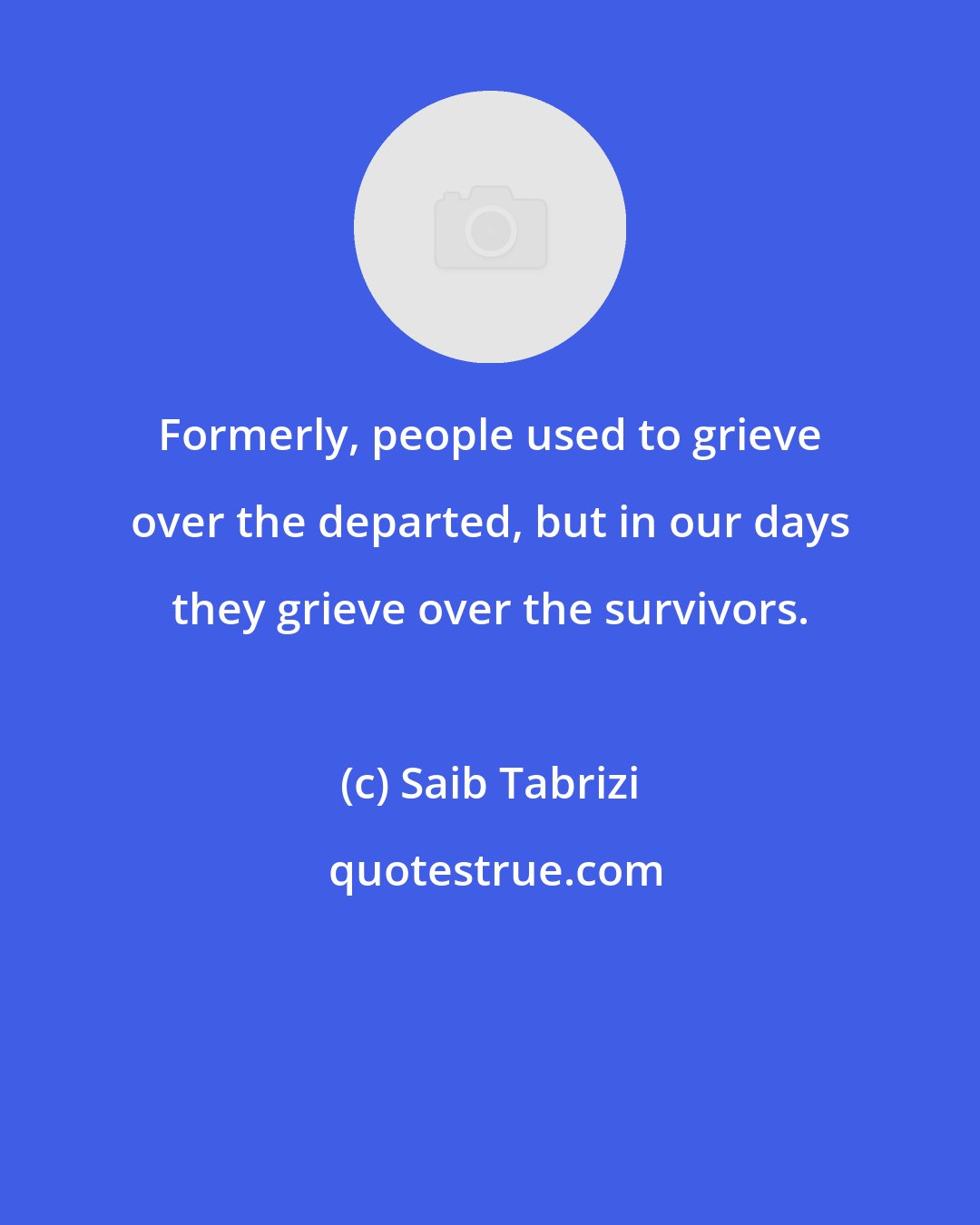 Saib Tabrizi: Formerly, people used to grieve over the departed, but in our days they grieve over the survivors.