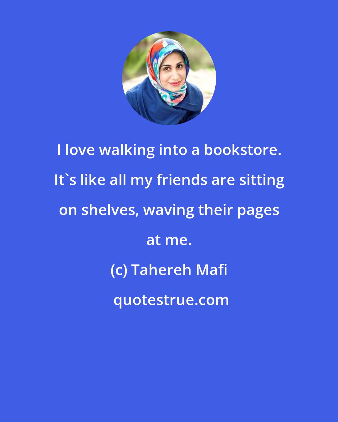 Tahereh Mafi: I love walking into a bookstore. It's like all my friends are sitting on shelves, waving their pages at me.