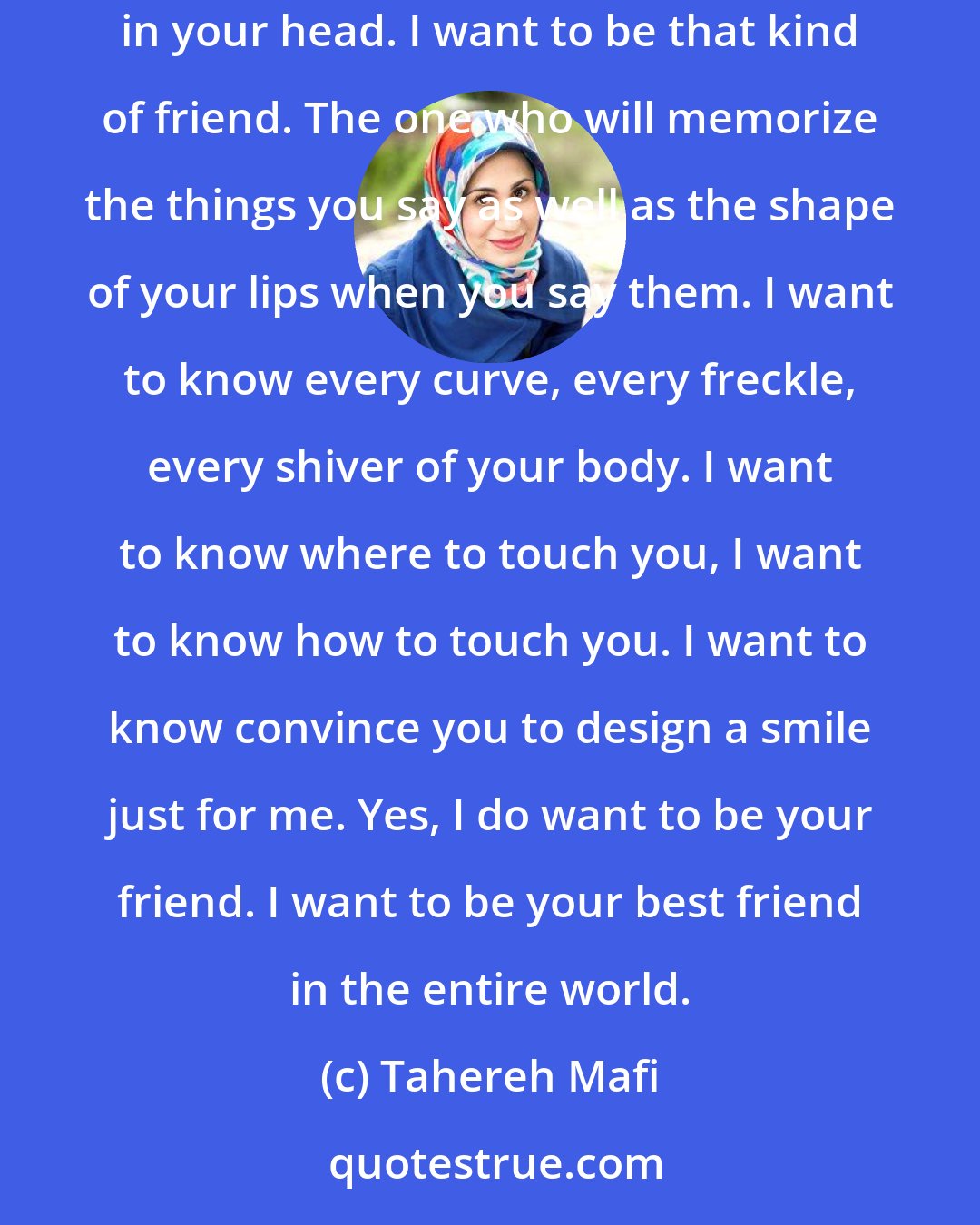 Tahereh Mafi: I want to be the friend you fall hopelessly in love with. The one you take into your arms and into your bed and into the private world you keep trapped in your head. I want to be that kind of friend. The one who will memorize the things you say as well as the shape of your lips when you say them. I want to know every curve, every freckle, every shiver of your body. I want to know where to touch you, I want to know how to touch you. I want to know convince you to design a smile just for me. Yes, I do want to be your friend. I want to be your best friend in the entire world.