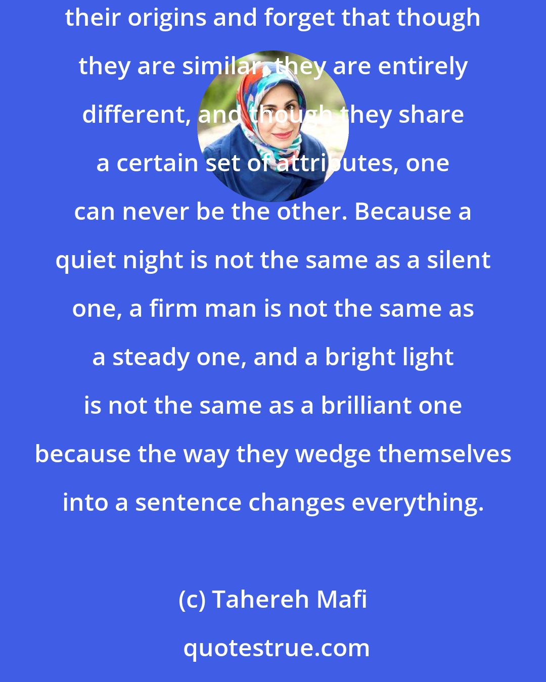 Tahereh Mafi: Synonyms know each other like old colleagues, like a set of friends who've seen the world together. They swap stories, reminisce about their origins and forget that though they are similar, they are entirely different, and though they share a certain set of attributes, one can never be the other. Because a quiet night is not the same as a silent one, a firm man is not the same as a steady one, and a bright light is not the same as a brilliant one because the way they wedge themselves into a sentence changes everything.