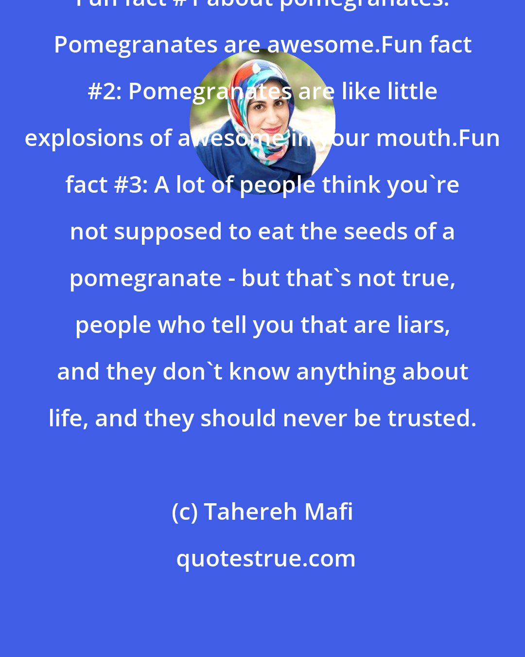 Tahereh Mafi: Fun fact #1 about pomegranates: Pomegranates are awesome.Fun fact #2: Pomegranates are like little explosions of awesome in your mouth.Fun fact #3: A lot of people think you're not supposed to eat the seeds of a pomegranate - but that's not true, people who tell you that are liars, and they don't know anything about life, and they should never be trusted.