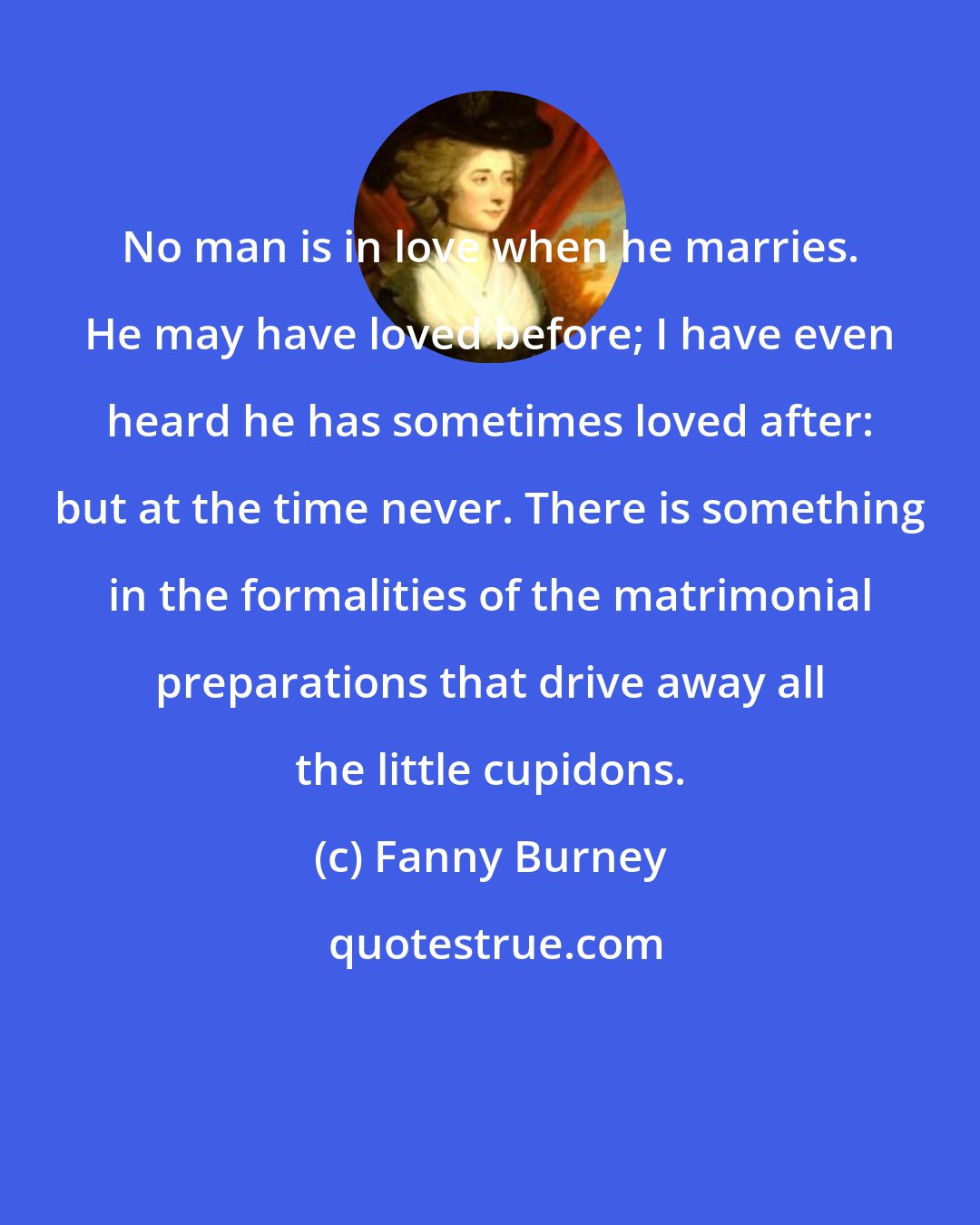 Fanny Burney: No man is in love when he marries. He may have loved before; I have even heard he has sometimes loved after: but at the time never. There is something in the formalities of the matrimonial preparations that drive away all the little cupidons.