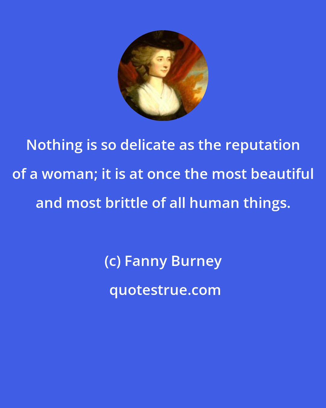 Fanny Burney: Nothing is so delicate as the reputation of a woman; it is at once the most beautiful and most brittle of all human things.