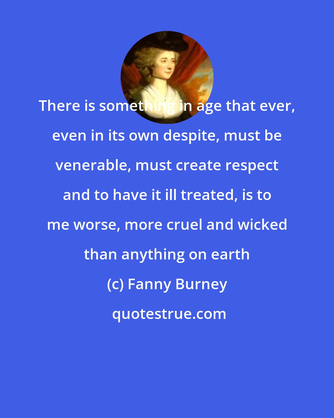 Fanny Burney: There is something in age that ever, even in its own despite, must be venerable, must create respect and to have it ill treated, is to me worse, more cruel and wicked than anything on earth