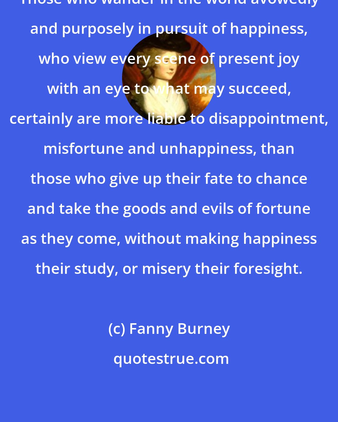 Fanny Burney: Those who wander in the world avowedly and purposely in pursuit of happiness, who view every scene of present joy with an eye to what may succeed, certainly are more liable to disappointment, misfortune and unhappiness, than those who give up their fate to chance and take the goods and evils of fortune as they come, without making happiness their study, or misery their foresight.