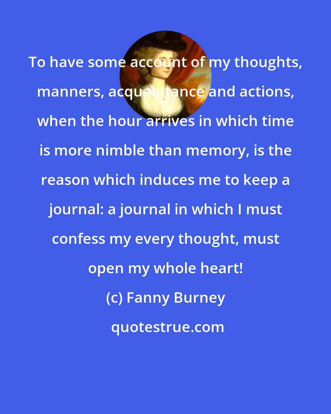 Fanny Burney: To have some account of my thoughts, manners, acquaintance and actions, when the hour arrives in which time is more nimble than memory, is the reason which induces me to keep a journal: a journal in which I must confess my every thought, must open my whole heart!