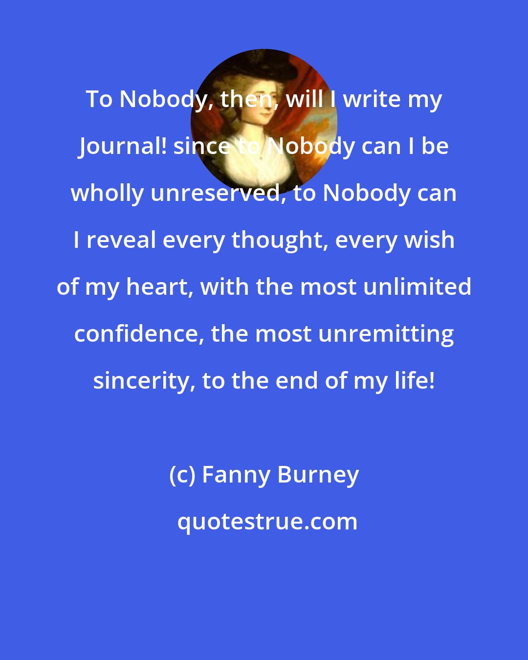 Fanny Burney: To Nobody, then, will I write my Journal! since to Nobody can I be wholly unreserved, to Nobody can I reveal every thought, every wish of my heart, with the most unlimited confidence, the most unremitting sincerity, to the end of my life!