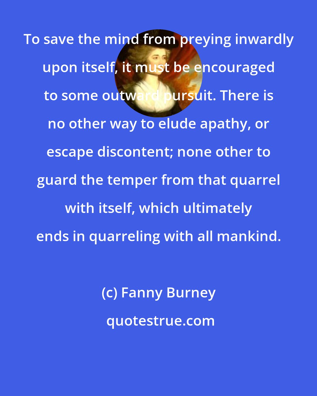 Fanny Burney: To save the mind from preying inwardly upon itself, it must be encouraged to some outward pursuit. There is no other way to elude apathy, or escape discontent; none other to guard the temper from that quarrel with itself, which ultimately ends in quarreling with all mankind.