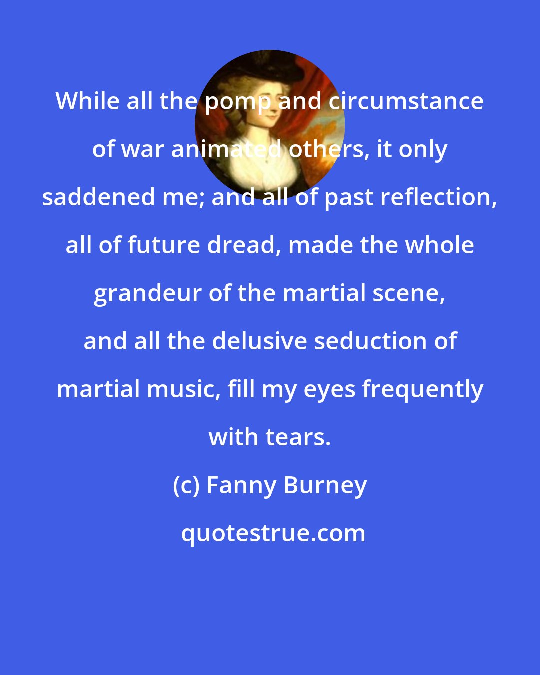 Fanny Burney: While all the pomp and circumstance of war animated others, it only saddened me; and all of past reflection, all of future dread, made the whole grandeur of the martial scene, and all the delusive seduction of martial music, fill my eyes frequently with tears.