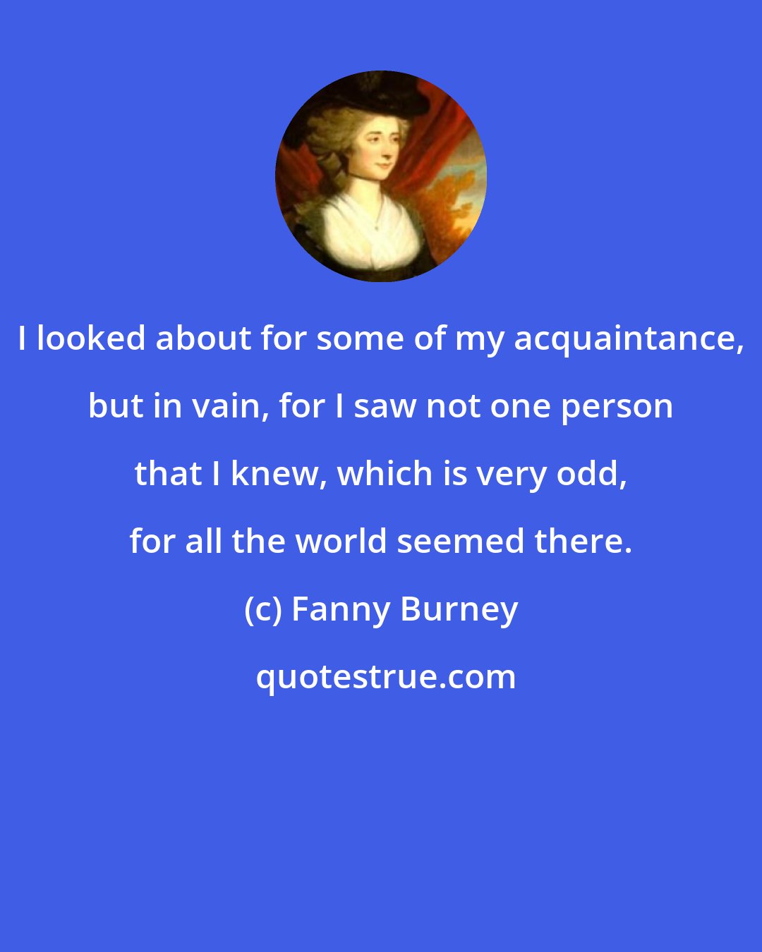 Fanny Burney: I looked about for some of my acquaintance, but in vain, for I saw not one person that I knew, which is very odd, for all the world seemed there.