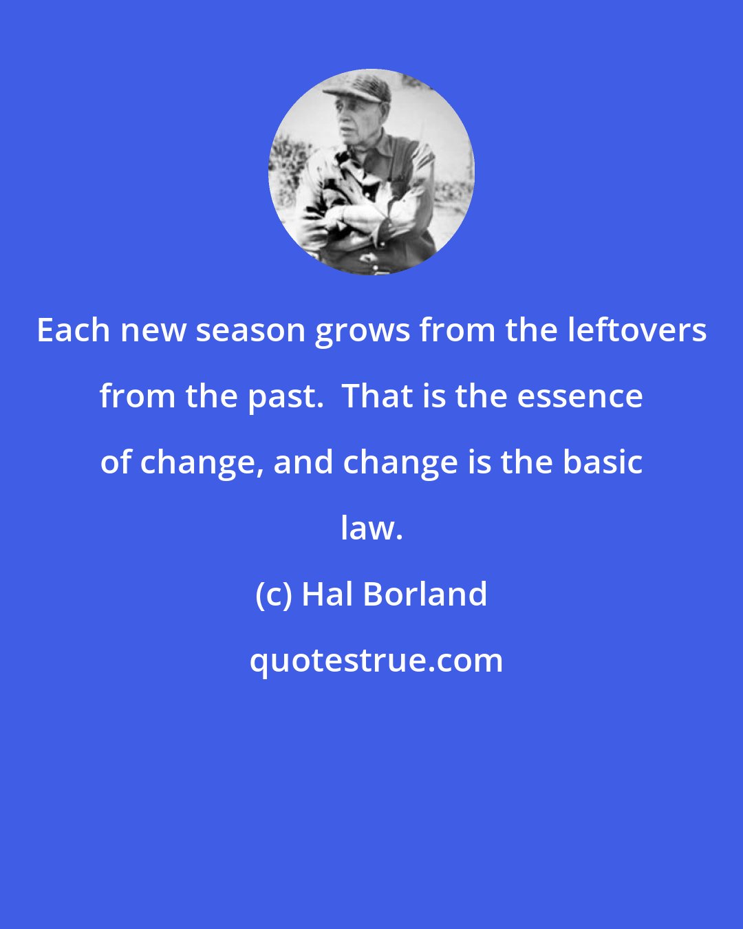 Hal Borland: Each new season grows from the leftovers from the past.  That is the essence of change, and change is the basic law.