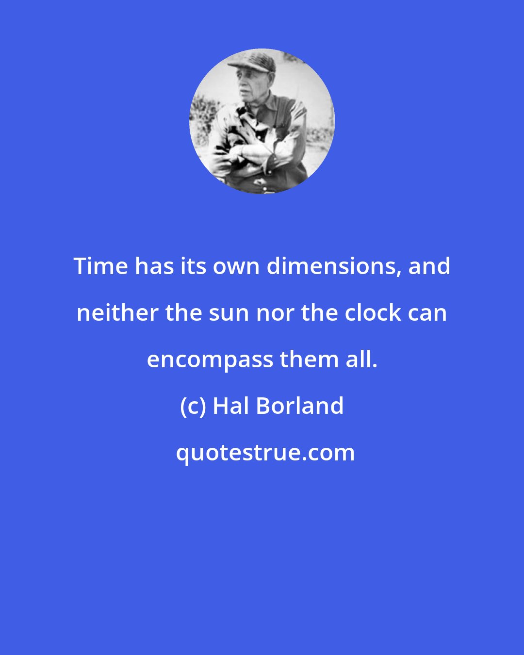Hal Borland: Time has its own dimensions, and neither the sun nor the clock can encompass them all.