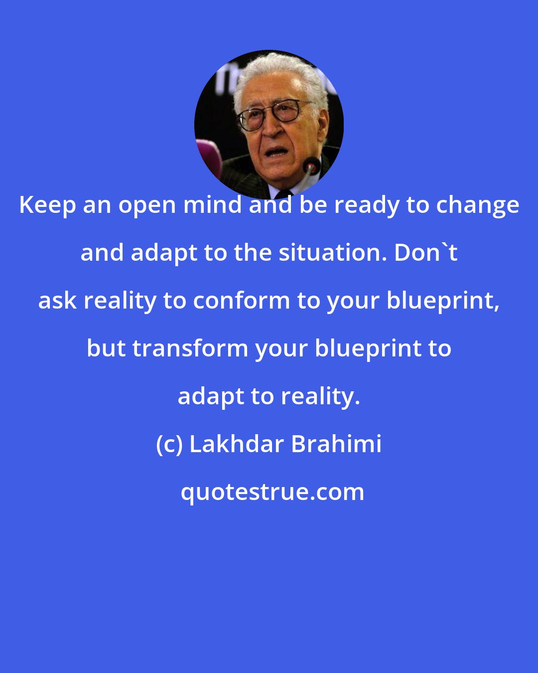 Lakhdar Brahimi: Keep an open mind and be ready to change and adapt to the situation. Don't ask reality to conform to your blueprint, but transform your blueprint to adapt to reality.