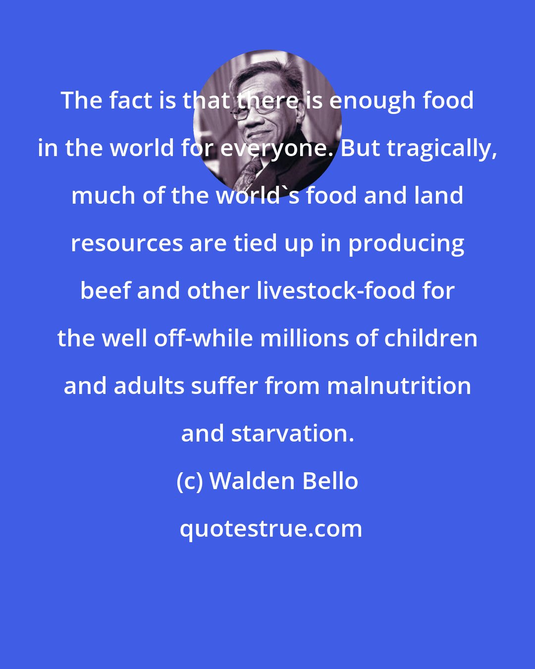 Walden Bello: The fact is that there is enough food in the world for everyone. But tragically, much of the world's food and land resources are tied up in producing beef and other livestock-food for the well off-while millions of children and adults suffer from malnutrition and starvation.