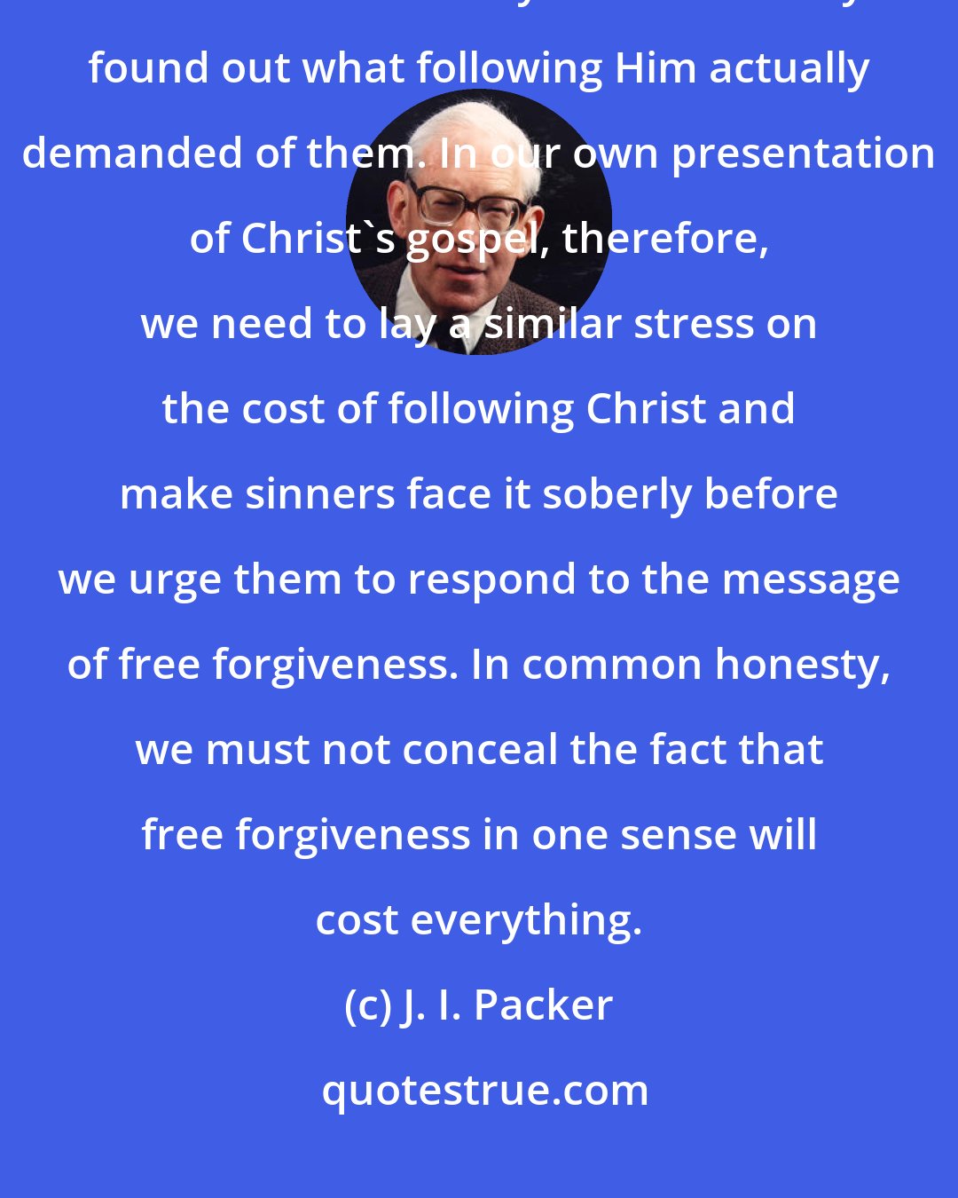 J. I. Packer: Christ had no interest in gathering vast crowds of professed adherents who would melt away as soon as they found out what following Him actually demanded of them. In our own presentation of Christ's gospel, therefore, we need to lay a similar stress on the cost of following Christ and make sinners face it soberly before we urge them to respond to the message of free forgiveness. In common honesty, we must not conceal the fact that free forgiveness in one sense will cost everything.