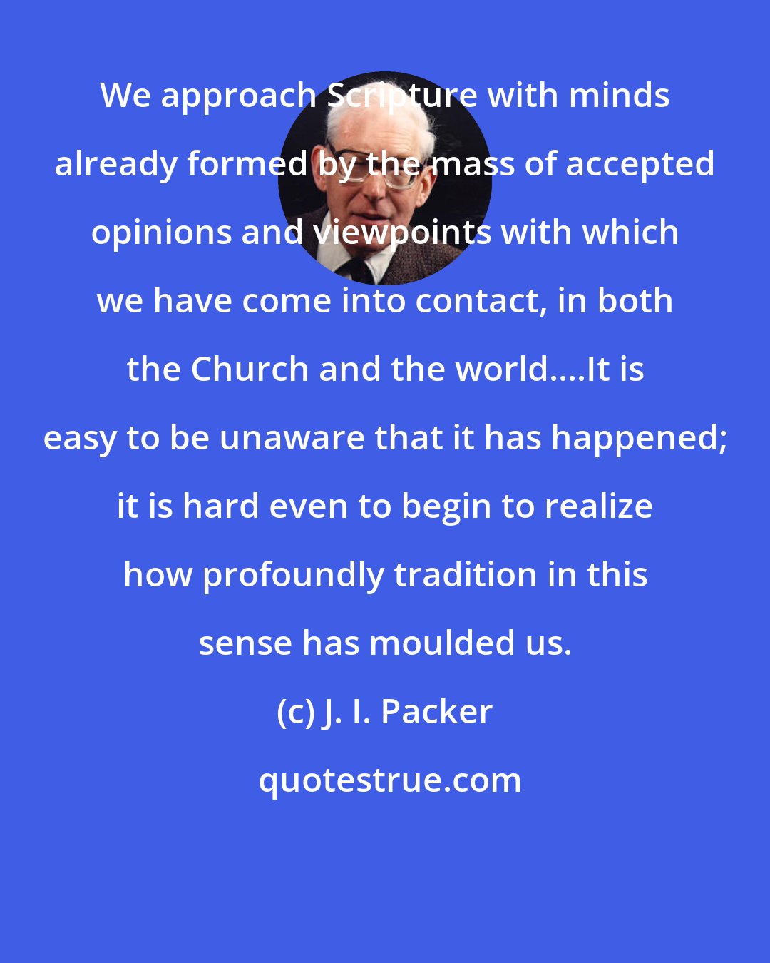 J. I. Packer: We approach Scripture with minds already formed by the mass of accepted opinions and viewpoints with which we have come into contact, in both the Church and the world....It is easy to be unaware that it has happened; it is hard even to begin to realize how profoundly tradition in this sense has moulded us.