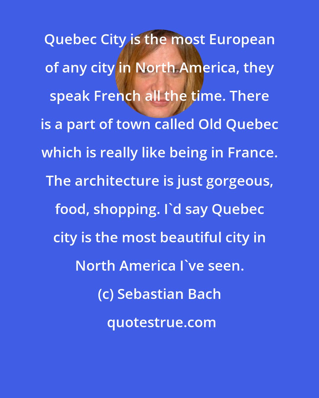 Sebastian Bach: Quebec City is the most European of any city in North America, they speak French all the time. There is a part of town called Old Quebec which is really like being in France. The architecture is just gorgeous, food, shopping. I'd say Quebec city is the most beautiful city in North America I've seen.