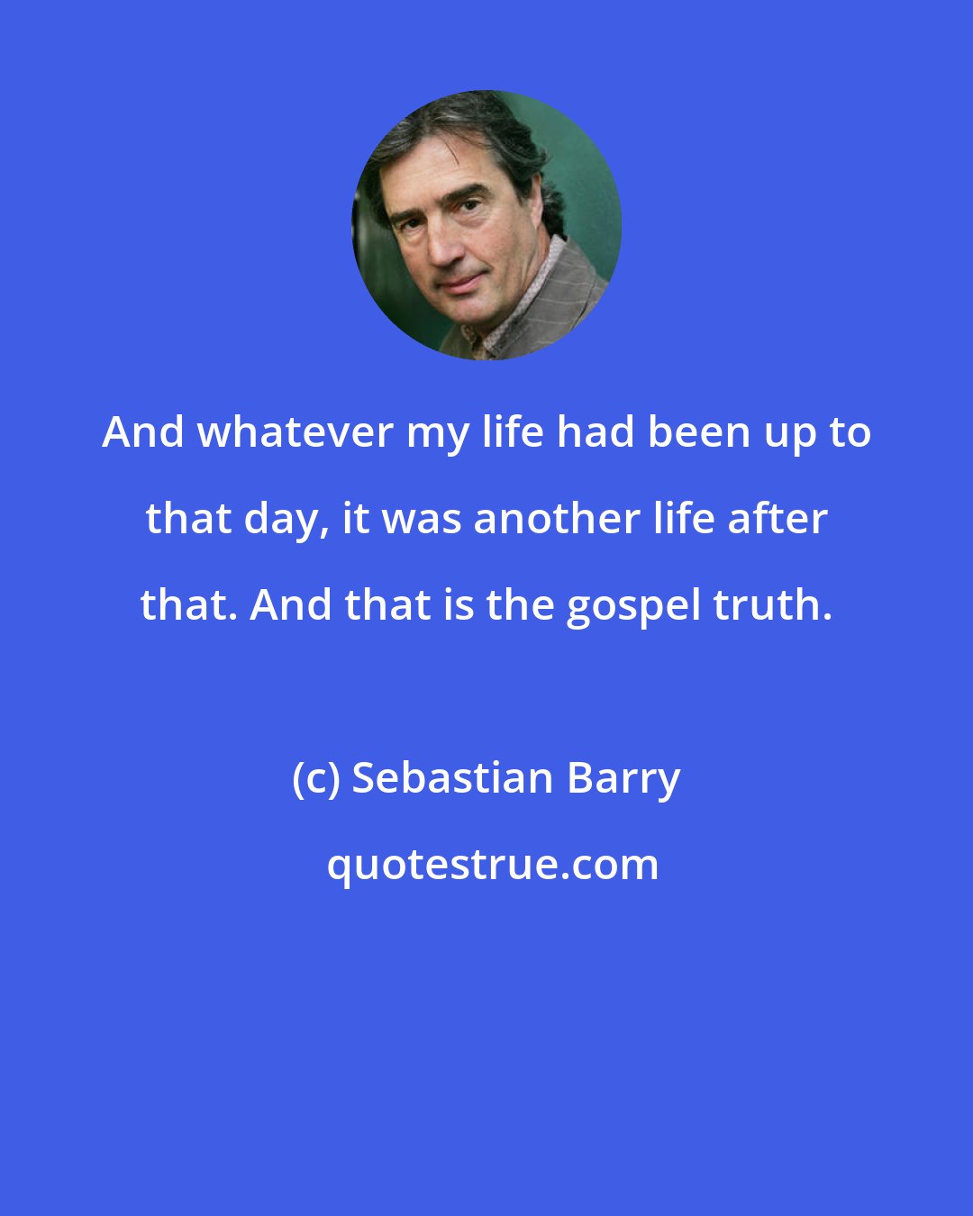 Sebastian Barry: And whatever my life had been up to that day, it was another life after that. And that is the gospel truth.