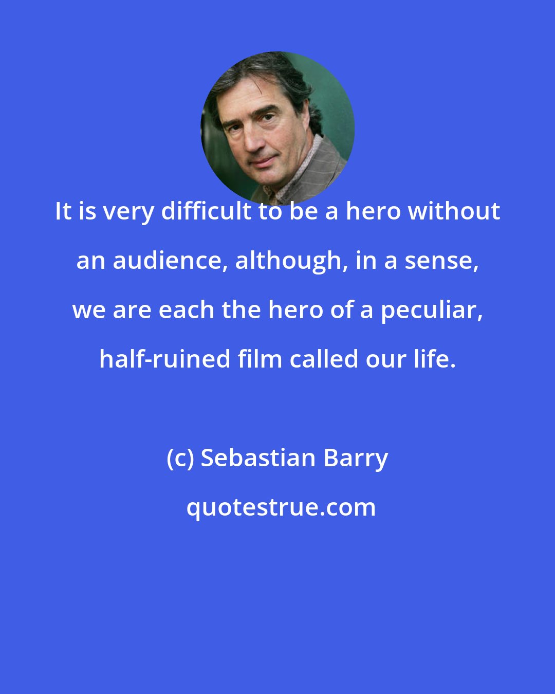 Sebastian Barry: It is very difficult to be a hero without an audience, although, in a sense, we are each the hero of a peculiar, half-ruined film called our life.