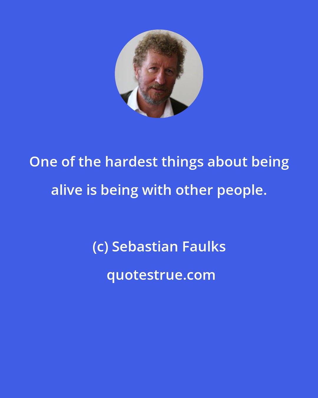 Sebastian Faulks: One of the hardest things about being alive is being with other people.