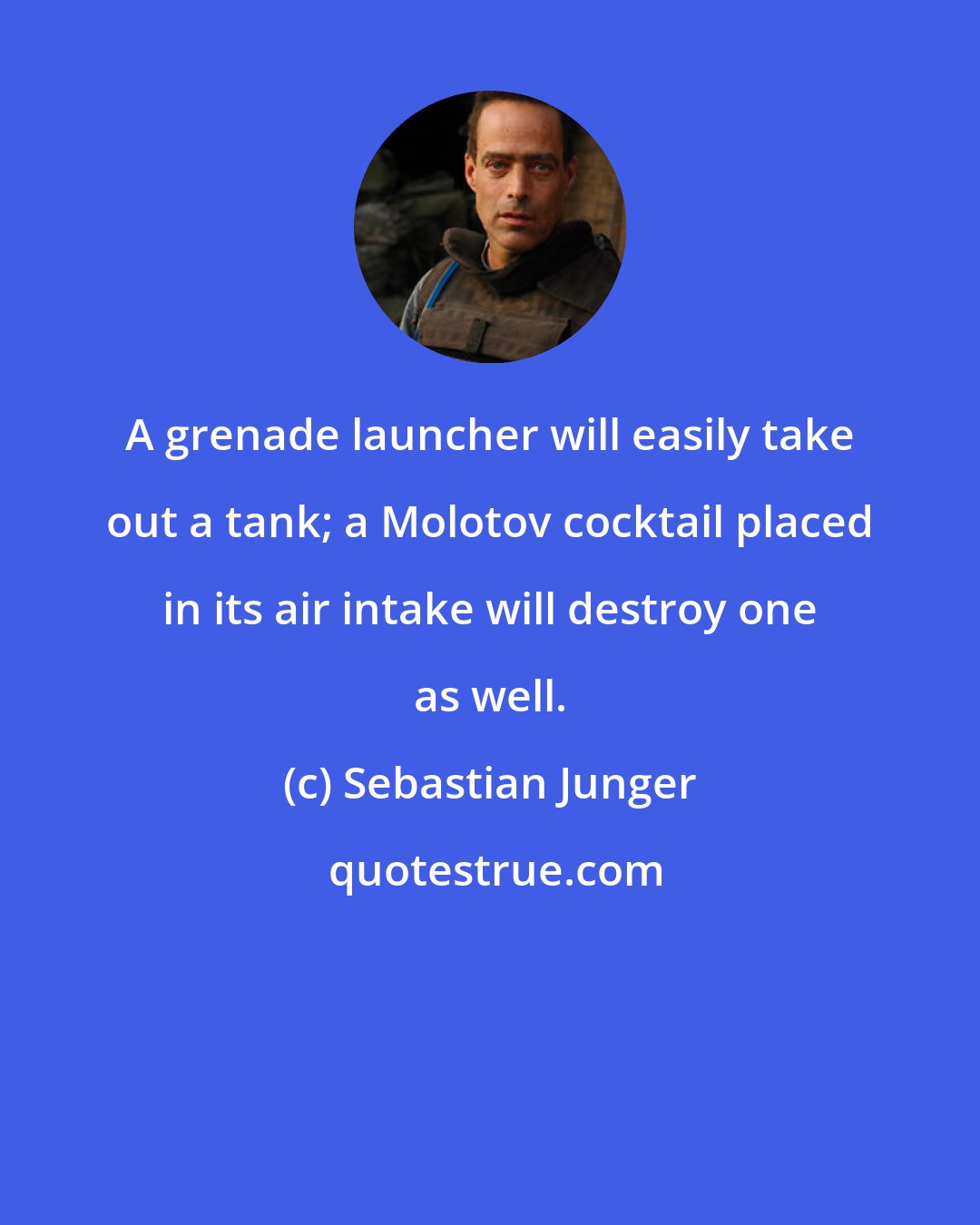 Sebastian Junger: A grenade launcher will easily take out a tank; a Molotov cocktail placed in its air intake will destroy one as well.