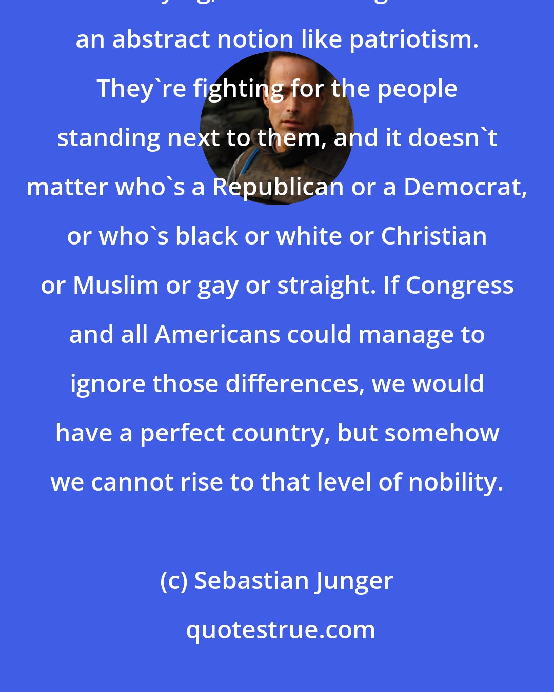 Sebastian Junger: Soldiers join the military to serve their country, but when bullets are flying, it's hard to fight for an abstract notion like patriotism. They're fighting for the people standing next to them, and it doesn't matter who's a Republican or a Democrat, or who's black or white or Christian or Muslim or gay or straight. If Congress and all Americans could manage to ignore those differences, we would have a perfect country, but somehow we cannot rise to that level of nobility.