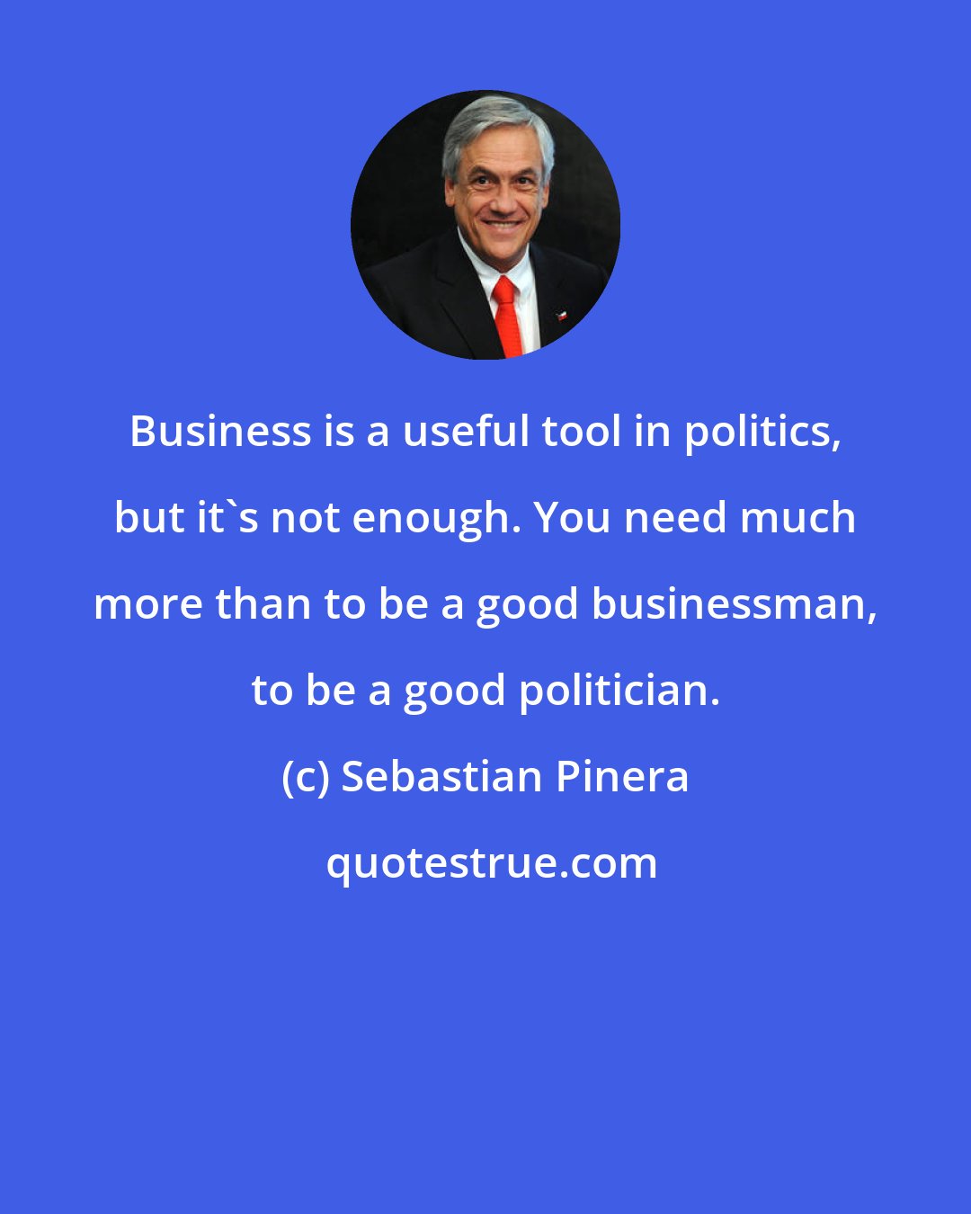 Sebastian Pinera: Business is a useful tool in politics, but it's not enough. You need much more than to be a good businessman, to be a good politician.