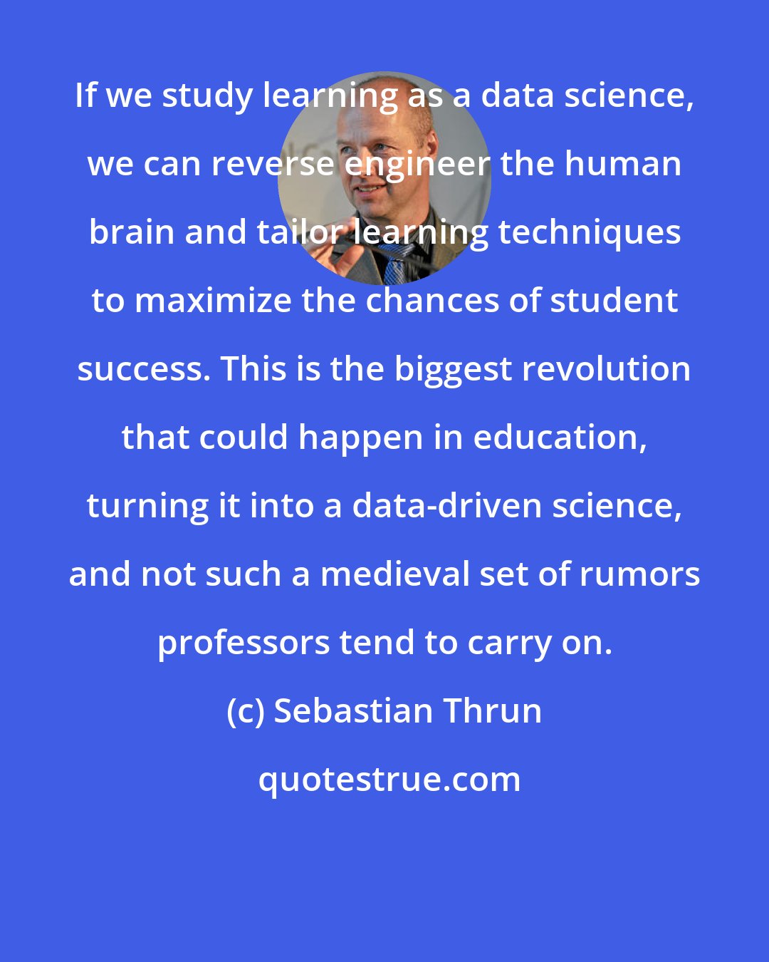 Sebastian Thrun: If we study learning as a data science, we can reverse engineer the human brain and tailor learning techniques to maximize the chances of student success. This is the biggest revolution that could happen in education, turning it into a data-driven science, and not such a medieval set of rumors professors tend to carry on.