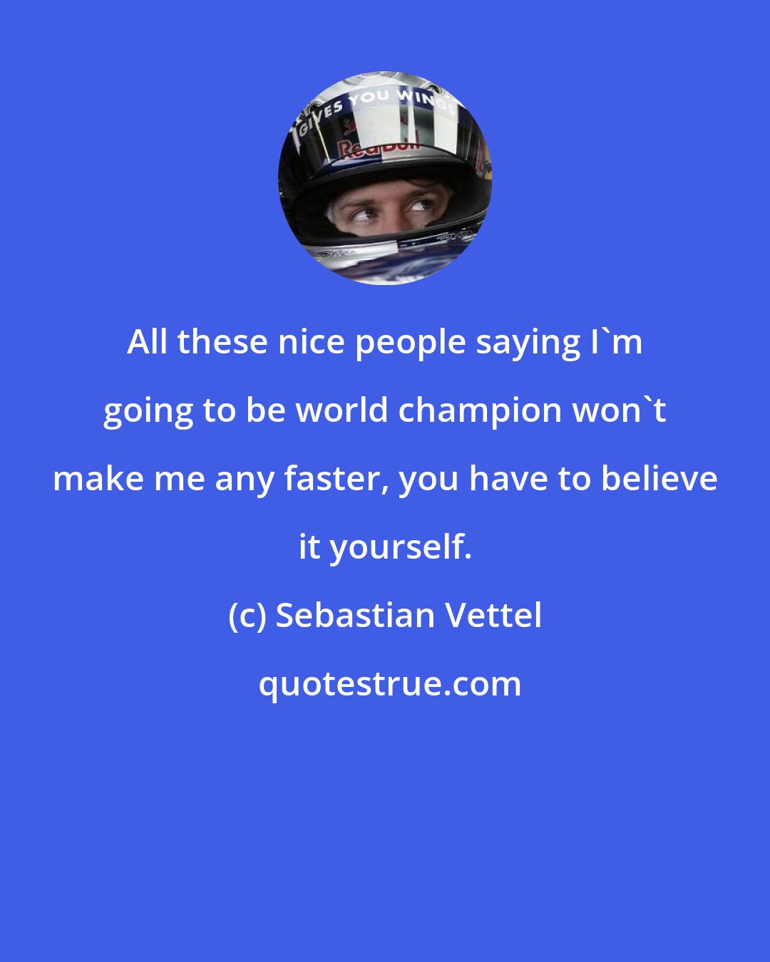 Sebastian Vettel: All these nice people saying I'm going to be world champion won't make me any faster, you have to believe it yourself.