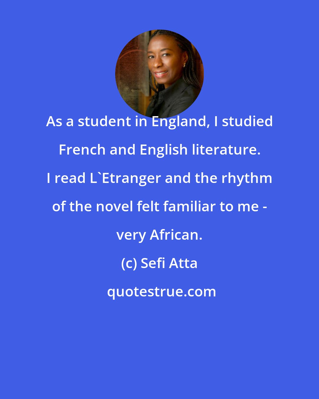Sefi Atta: As a student in England, I studied French and English literature. I read L'Etranger and the rhythm of the novel felt familiar to me - very African.