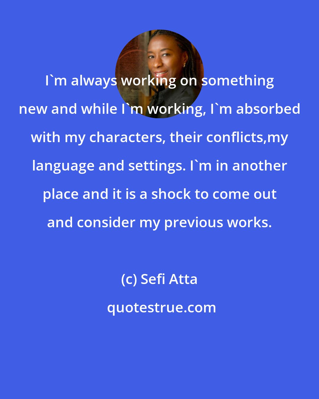 Sefi Atta: I'm always working on something new and while I'm working, I'm absorbed with my characters, their conflicts,my language and settings. I'm in another place and it is a shock to come out and consider my previous works.