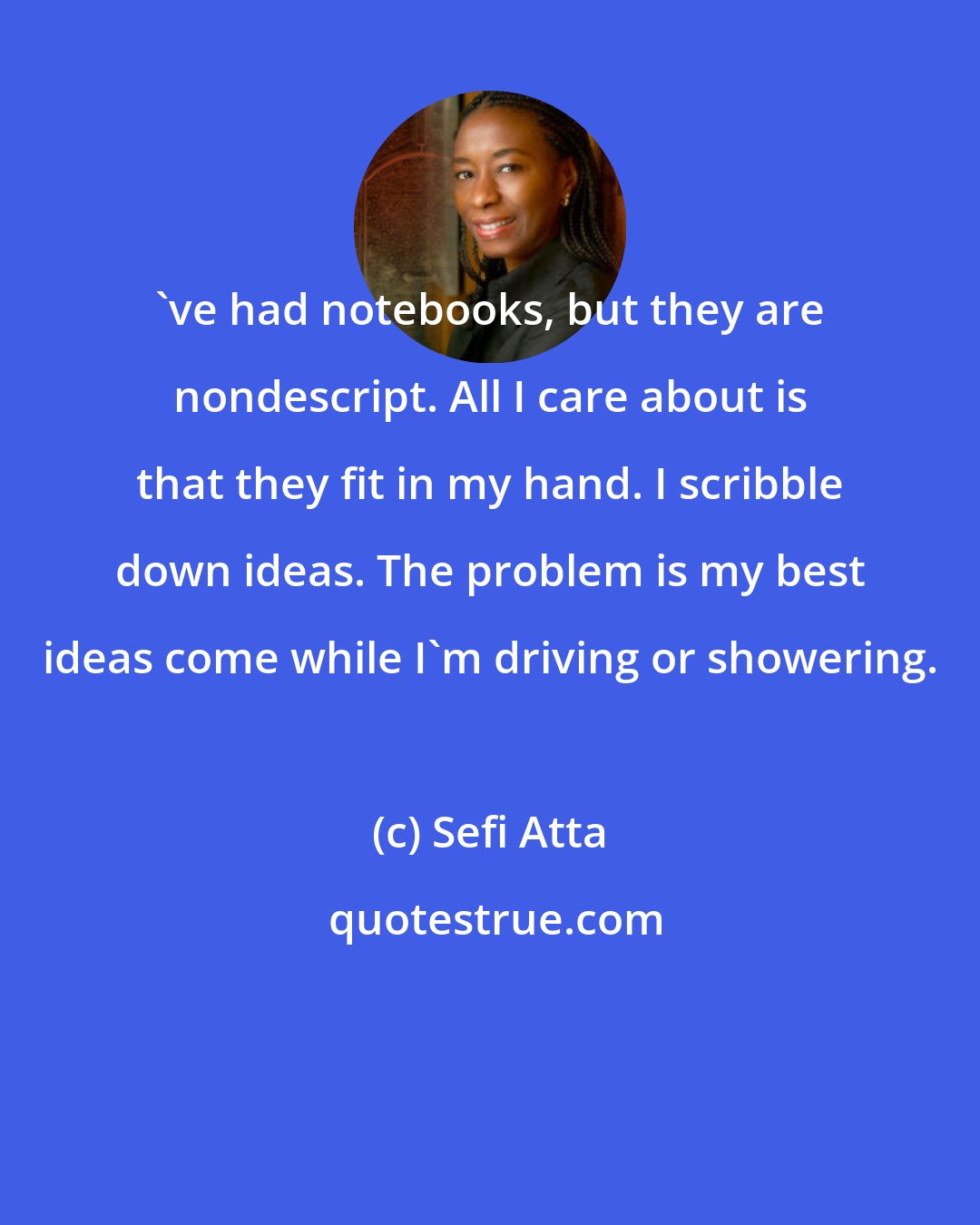Sefi Atta: 've had notebooks, but they are nondescript. All I care about is that they fit in my hand. I scribble down ideas. The problem is my best ideas come while I'm driving or showering.