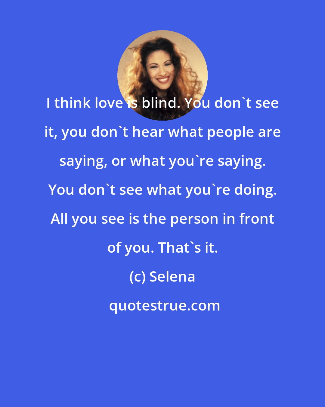 Selena: I think love is blind. You don't see it, you don't hear what people are saying, or what you're saying. You don't see what you're doing. All you see is the person in front of you. That's it.