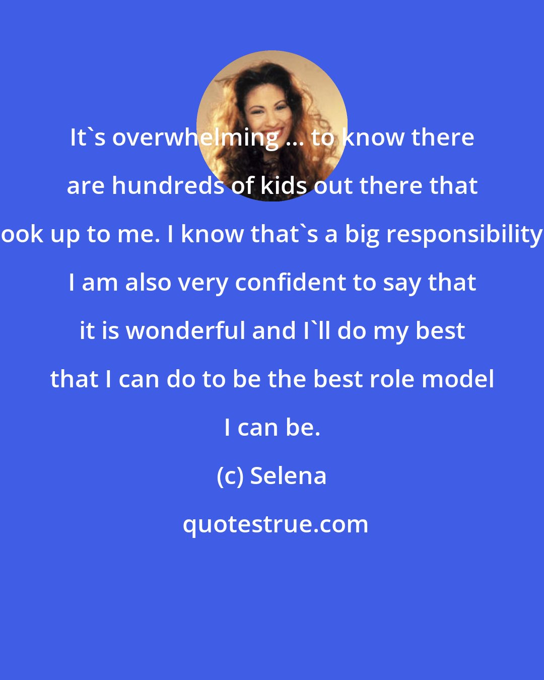 Selena: It's overwhelming ... to know there are hundreds of kids out there that look up to me. I know that's a big responsibility. I am also very confident to say that it is wonderful and I'll do my best that I can do to be the best role model I can be.