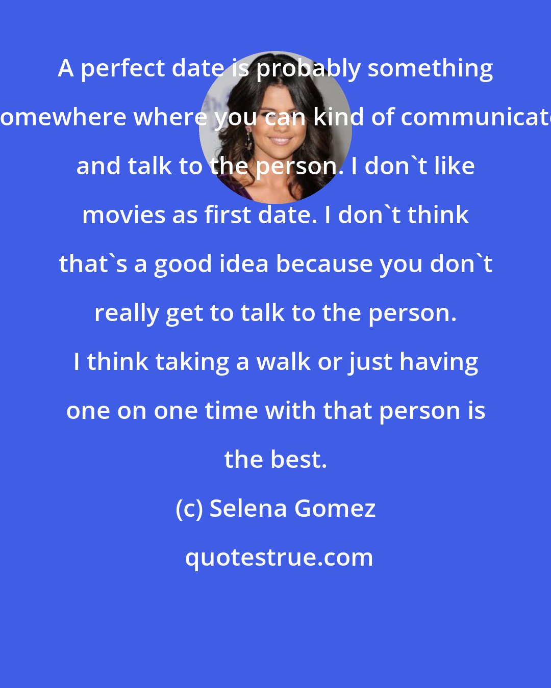 Selena Gomez: A perfect date is probably something somewhere where you can kind of communicate and talk to the person. I don't like movies as first date. I don't think that's a good idea because you don't really get to talk to the person. I think taking a walk or just having one on one time with that person is the best.