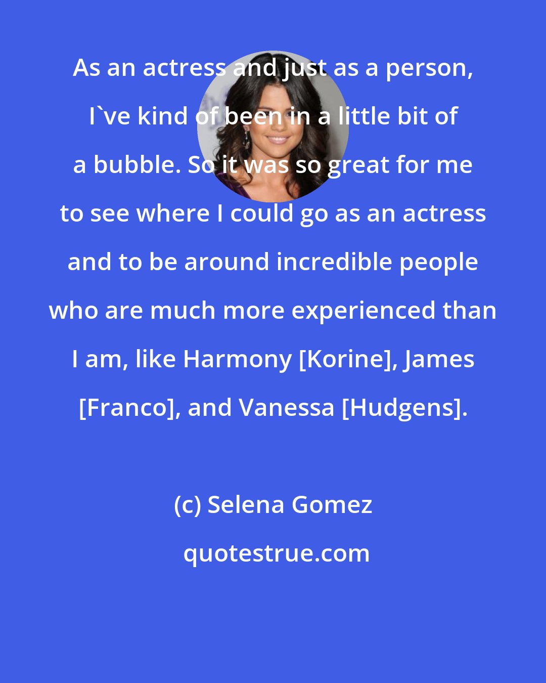 Selena Gomez: As an actress and just as a person, I've kind of been in a little bit of a bubble. So it was so great for me to see where I could go as an actress and to be around incredible people who are much more experienced than I am, like Harmony [Korine], James [Franco], and Vanessa [Hudgens].