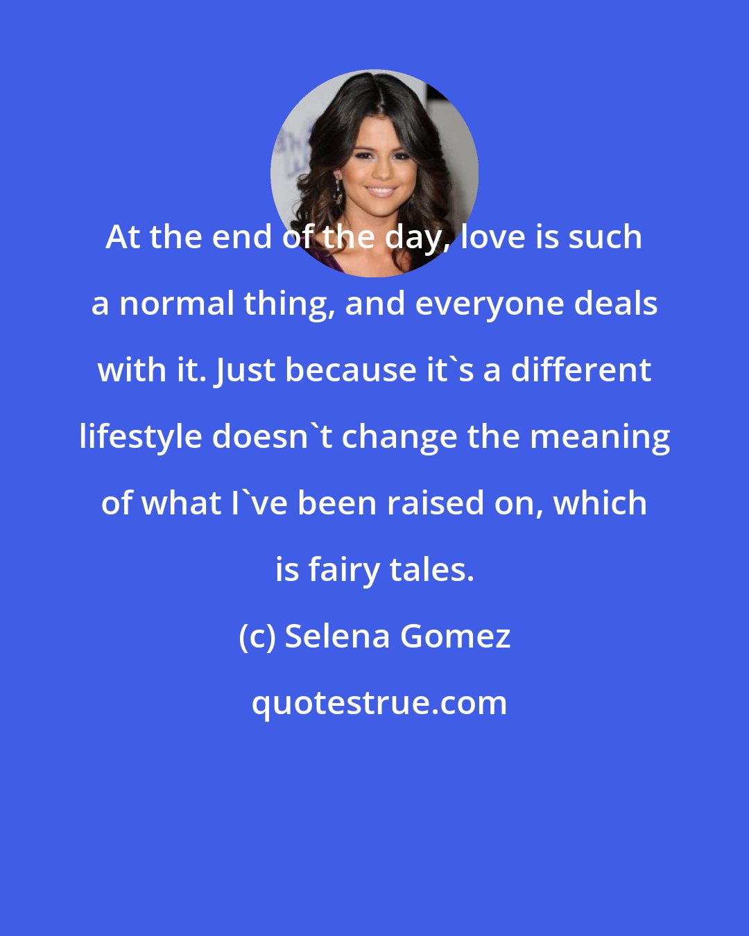 Selena Gomez: At the end of the day, love is such a normal thing, and everyone deals with it. Just because it's a different lifestyle doesn't change the meaning of what I've been raised on, which is fairy tales.