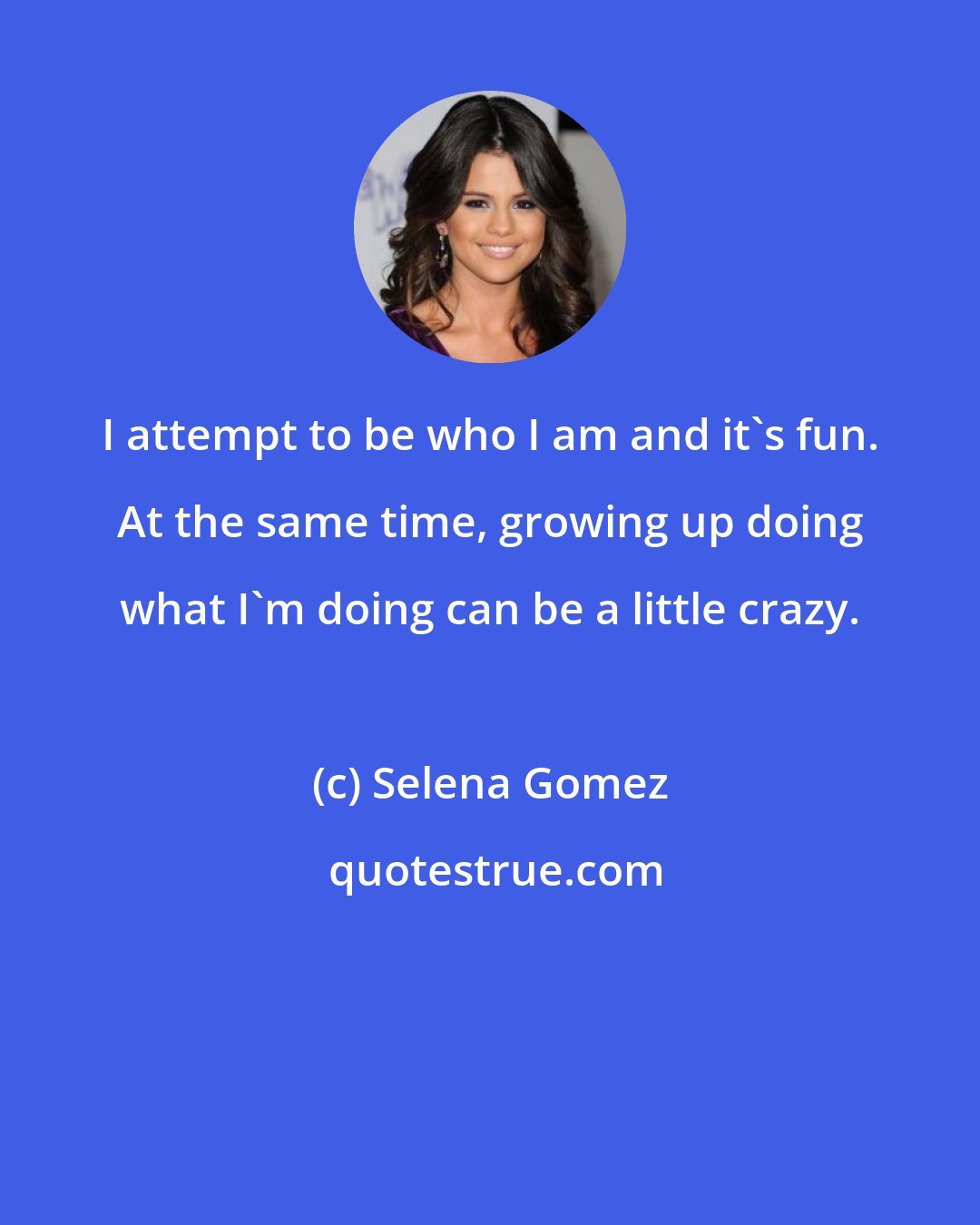 Selena Gomez: I attempt to be who I am and it's fun. At the same time, growing up doing what I'm doing can be a little crazy.