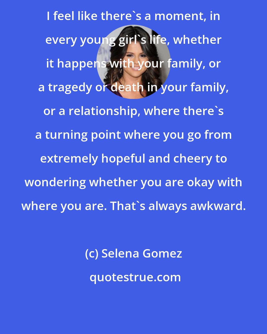 Selena Gomez: I feel like there's a moment, in every young girl's life, whether it happens with your family, or a tragedy or death in your family, or a relationship, where there's a turning point where you go from extremely hopeful and cheery to wondering whether you are okay with where you are. That's always awkward.