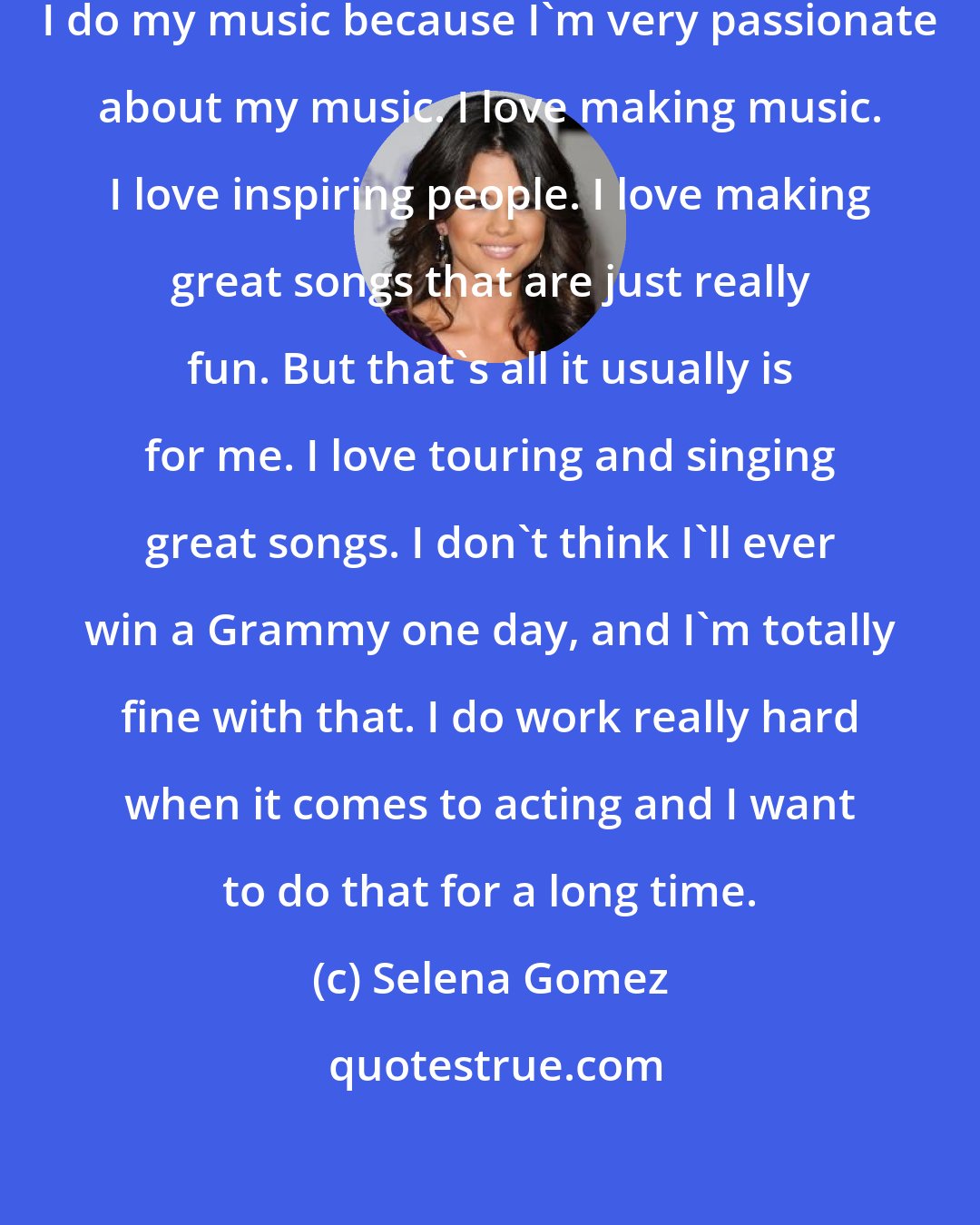 Selena Gomez: I think of myself more as an actress. I do my music because I'm very passionate about my music. I love making music. I love inspiring people. I love making great songs that are just really fun. But that's all it usually is for me. I love touring and singing great songs. I don't think I'll ever win a Grammy one day, and I'm totally fine with that. I do work really hard when it comes to acting and I want to do that for a long time.