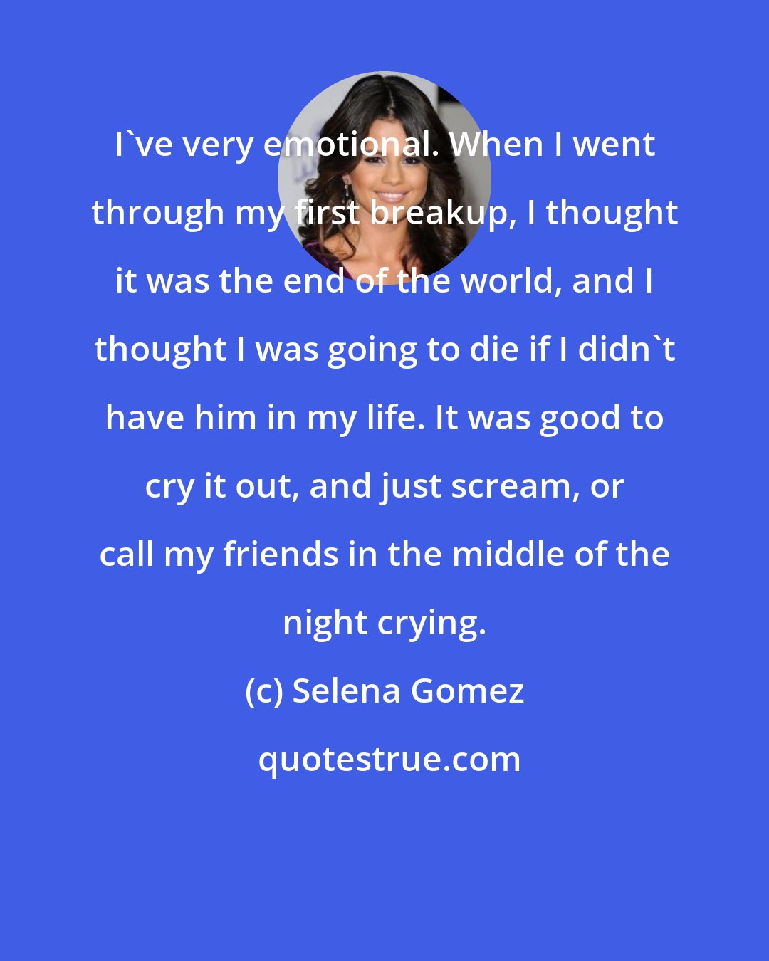 Selena Gomez: I've very emotional. When I went through my first breakup, I thought it was the end of the world, and I thought I was going to die if I didn't have him in my life. It was good to cry it out, and just scream, or call my friends in the middle of the night crying.