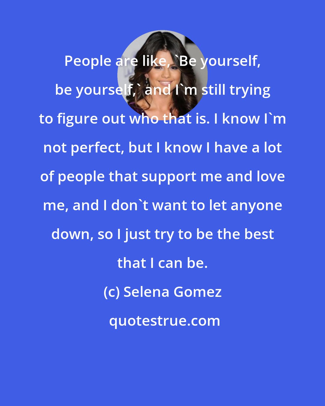 Selena Gomez: People are like, 'Be yourself, be yourself,' and I'm still trying to figure out who that is. I know I'm not perfect, but I know I have a lot of people that support me and love me, and I don't want to let anyone down, so I just try to be the best that I can be.