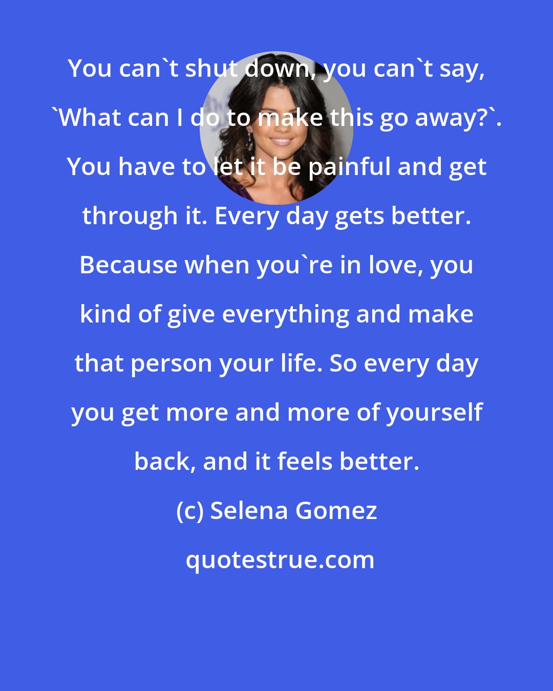 Selena Gomez: You can't shut down, you can't say, 'What can I do to make this go away?'. You have to let it be painful and get through it. Every day gets better. Because when you're in love, you kind of give everything and make that person your life. So every day you get more and more of yourself back, and it feels better.