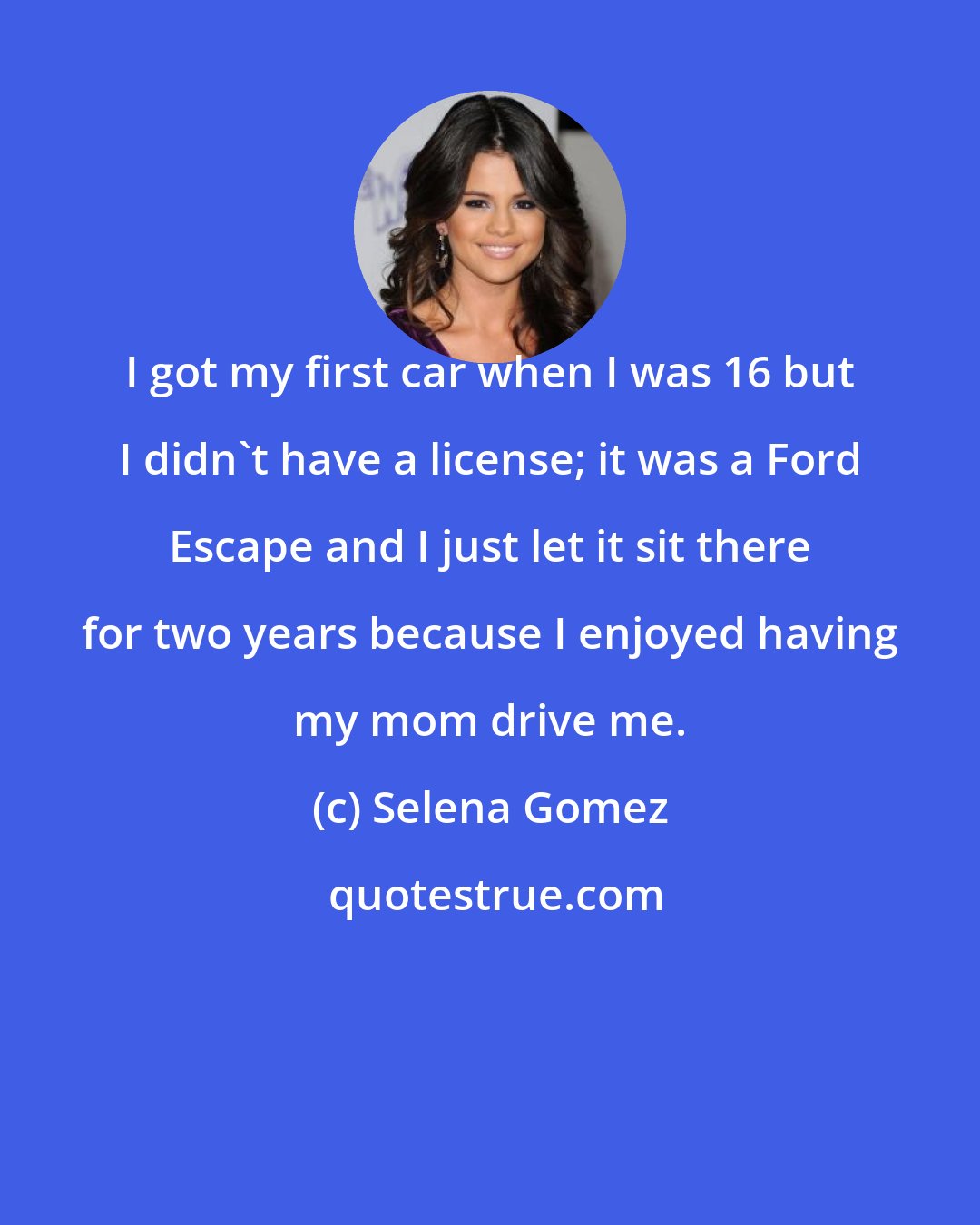 Selena Gomez: I got my first car when I was 16 but I didn't have a license; it was a Ford Escape and I just let it sit there for two years because I enjoyed having my mom drive me.