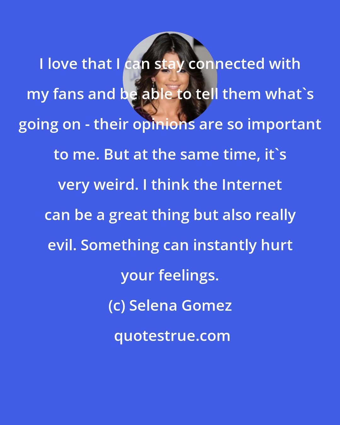 Selena Gomez: I love that I can stay connected with my fans and be able to tell them what's going on - their opinions are so important to me. But at the same time, it's very weird. I think the Internet can be a great thing but also really evil. Something can instantly hurt your feelings.