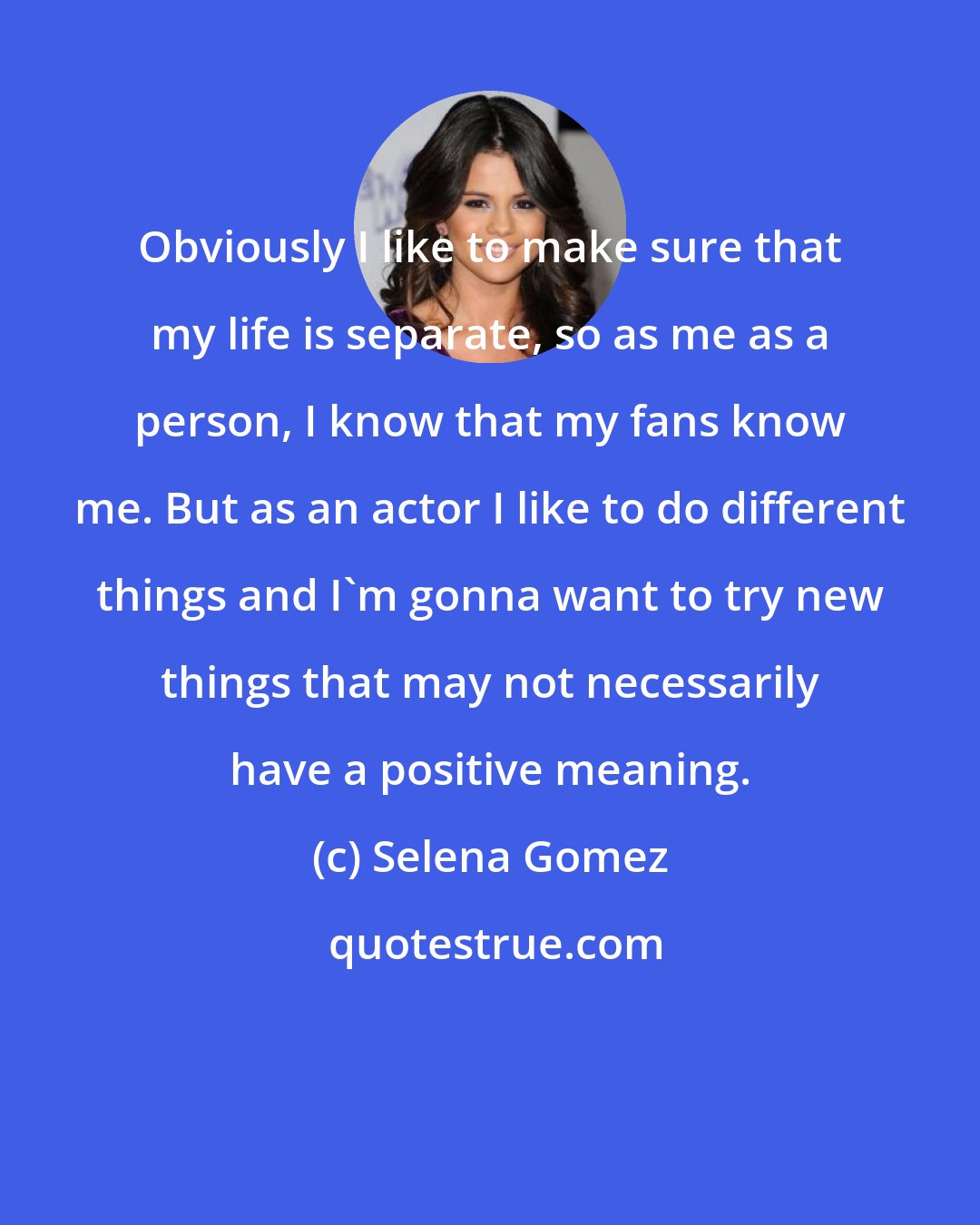 Selena Gomez: Obviously I like to make sure that my life is separate, so as me as a person, I know that my fans know me. But as an actor I like to do different things and I'm gonna want to try new things that may not necessarily have a positive meaning.