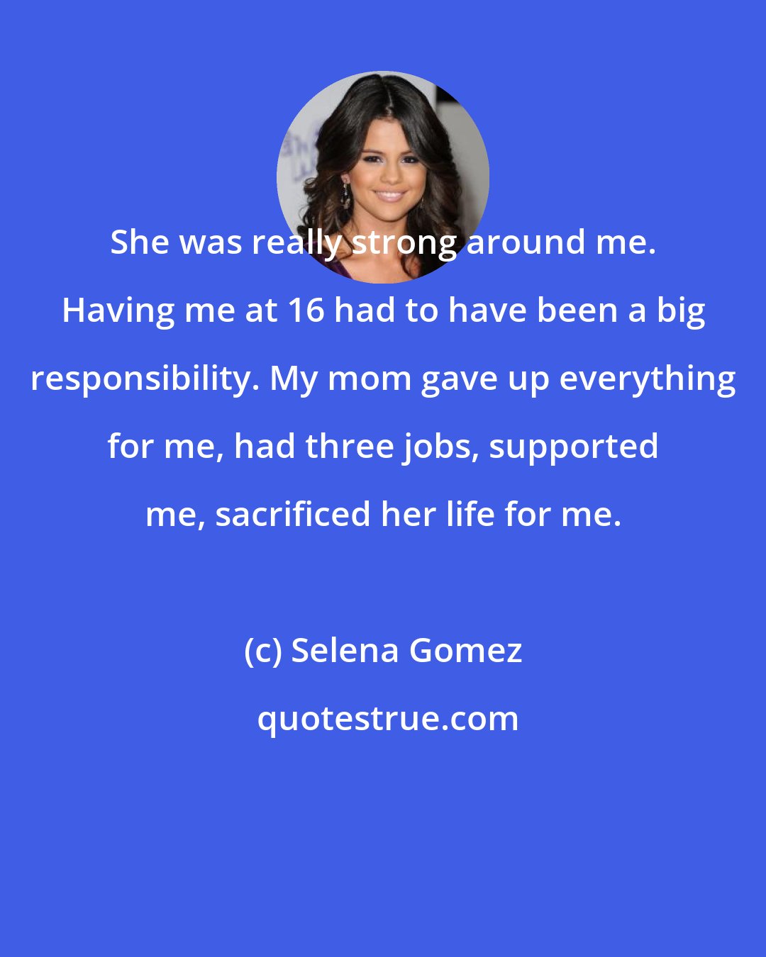 Selena Gomez: She was really strong around me. Having me at 16 had to have been a big responsibility. My mom gave up everything for me, had three jobs, supported me, sacrificed her life for me.